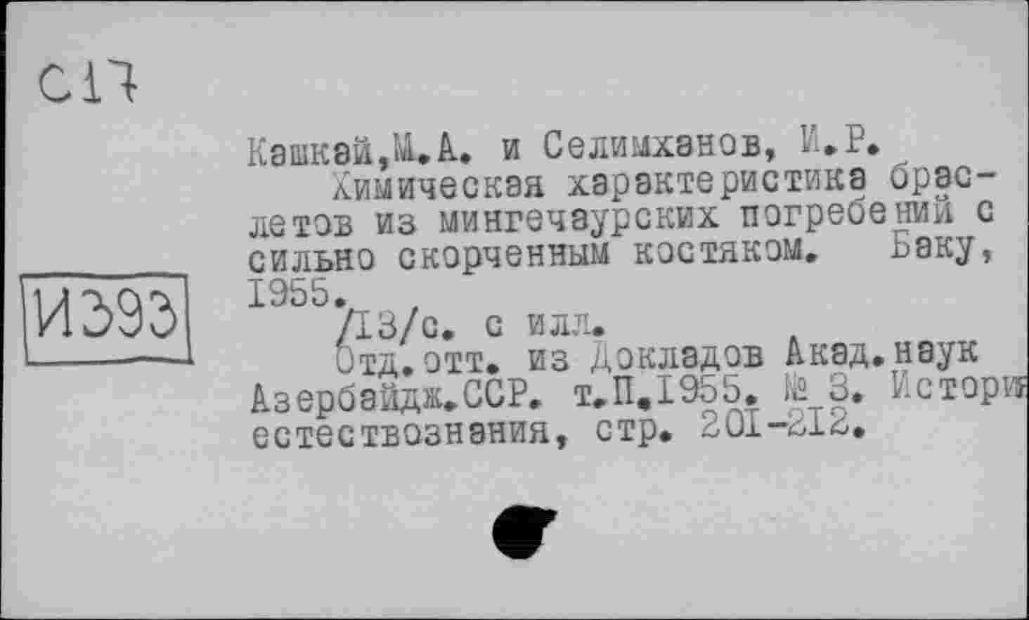 ﻿СП
И39Э
К8ШК8Й.ЩХ и Селимханов, И.Р.
Химическая характеристика браслетов из мингечаурских погребении с сильно скорченным костяком. Ьаку,
1955.	,
/13/с С ИЛЛ*
Отд.отт. из Докладов Акад.наук Азербайдж.ССР. т.П.1955. № 3. Истори естествознания, стр. 2Ü1-316.